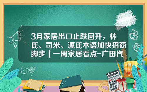 3月家居出口止跌回升，林氏、司米、源氏木语加快招商脚步｜一周家居看点-广田汽车销售额多少元