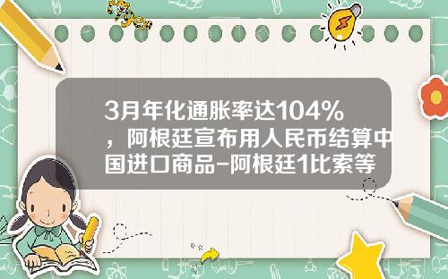 3月年化通胀率达104%，阿根廷宣布用人民币结算中国进口商品-阿根廷1比索等于多少人民币