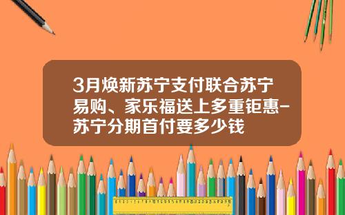 3月焕新苏宁支付联合苏宁易购、家乐福送上多重钜惠-苏宁分期首付要多少钱