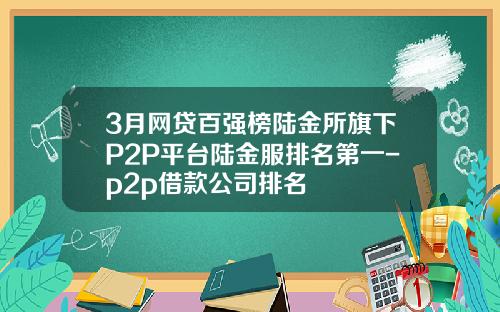 3月网贷百强榜陆金所旗下P2P平台陆金服排名第一-p2p借款公司排名