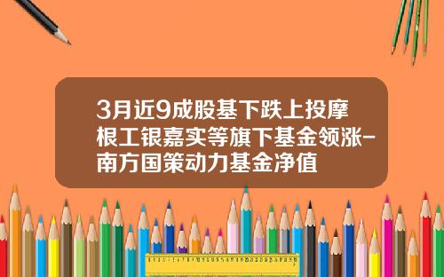 3月近9成股基下跌上投摩根工银嘉实等旗下基金领涨-南方国策动力基金净值