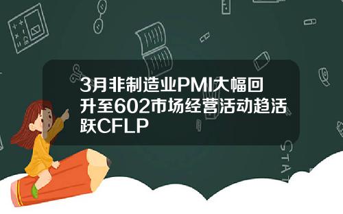 3月非制造业PMI大幅回升至602市场经营活动趋活跃CFLP