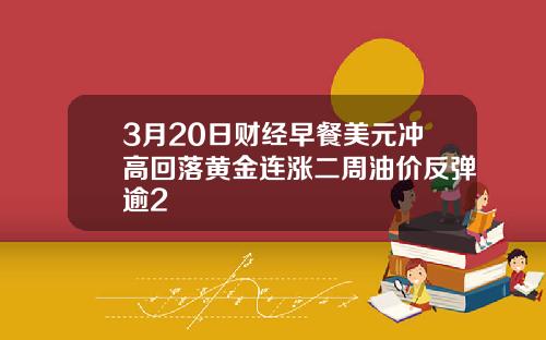 3月20日财经早餐美元冲高回落黄金连涨二周油价反弹逾2
