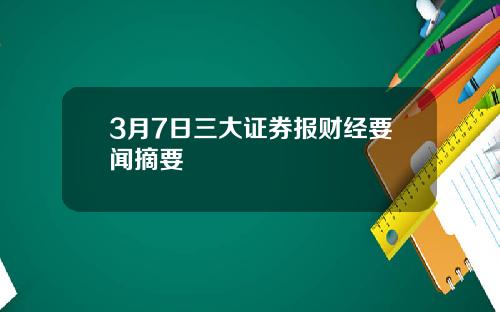 3月7日三大证券报财经要闻摘要