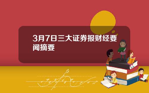 3月7日三大证券报财经要闻摘要