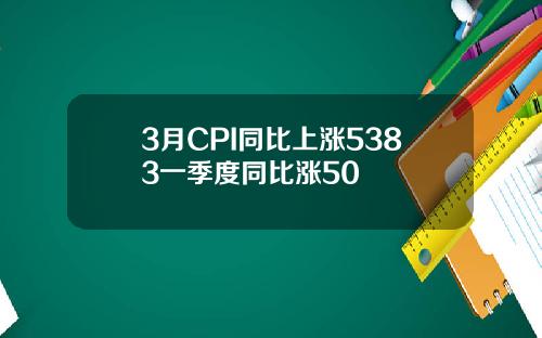 3月CPI同比上涨5383一季度同比涨50