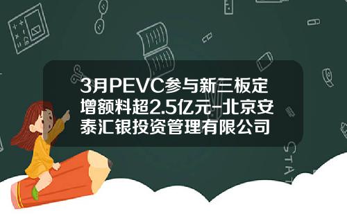 3月PEVC参与新三板定增额料超2.5亿元-北京安泰汇银投资管理有限公司