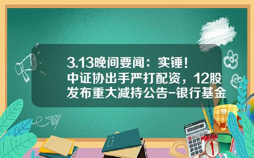 3.13晚间要闻：实锤！中证协出手严打配资，12股发布重大减持公告-银行基金配资股票股资资讯
