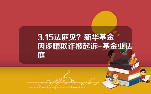 3.15法庭见？新华基金因涉嫌欺诈被起诉-基金业法庭