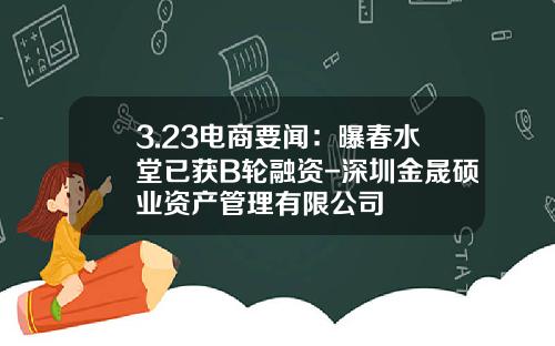 3.23电商要闻：曝春水堂已获B轮融资-深圳金晟硕业资产管理有限公司