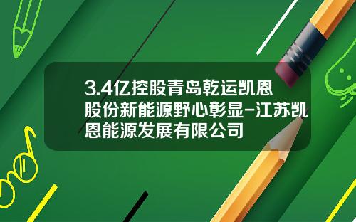 3.4亿控股青岛乾运凯恩股份新能源野心彰显-江苏凯恩能源发展有限公司