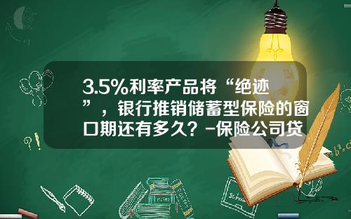3.5%利率产品将“绝迹”，银行推销储蓄型保险的窗口期还有多久？-保险公司贷款利息