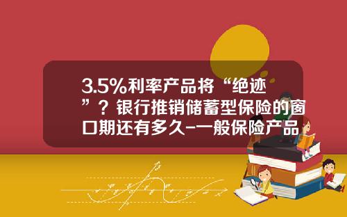 3.5%利率产品将“绝迹”？银行推销储蓄型保险的窗口期还有多久-一般保险产品的费率是多少
