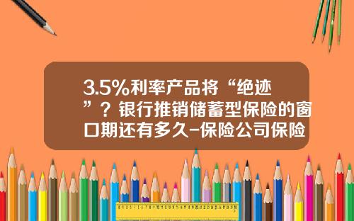 3.5%利率产品将“绝迹”？银行推销储蓄型保险的窗口期还有多久-保险公司保险准备金存在的