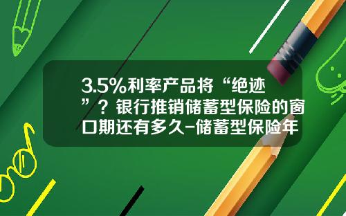 3.5%利率产品将“绝迹”？银行推销储蓄型保险的窗口期还有多久-储蓄型保险年利率有多少