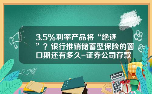 3.5%利率产品将“绝迹”？银行推销储蓄型保险的窗口期还有多久-证券公司存款准备金吗