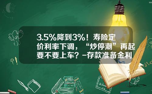 3.5%降到3%！寿险定价利率下调，“炒停潮”再起要不要上车？-存款准备金利率是多少