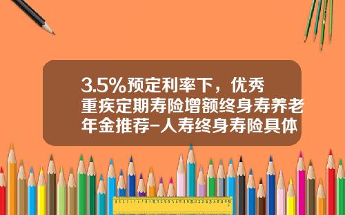 3.5%预定利率下，优秀重疾定期寿险增额终身寿养老年金推荐-人寿终身寿险具体是交多少钱