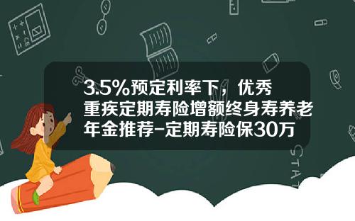 3.5%预定利率下，优秀重疾定期寿险增额终身寿养老年金推荐-定期寿险保30万多少钱
