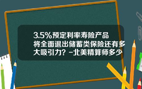 3.5%预定利率寿险产品将全面退出储蓄类保险还有多大吸引力？-北美精算师多少钱