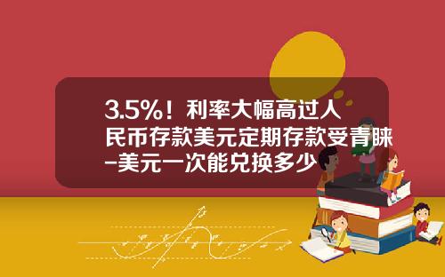 3.5%！利率大幅高过人民币存款美元定期存款受青睐-美元一次能兑换多少