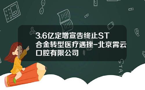 3.6亿定增宣告终止ST合金转型医疗遇挫-北京霄云口腔有限公司