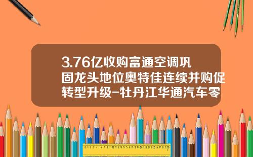 3.76亿收购富通空调巩固龙头地位奥特佳连续并购促转型升级-牡丹江华通汽车零部件有限公司