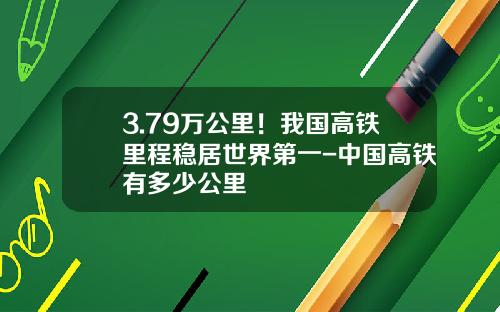 3.79万公里！我国高铁里程稳居世界第一-中国高铁有多少公里