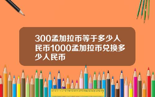 300孟加拉币等于多少人民币1000孟加拉币兑换多少人民币