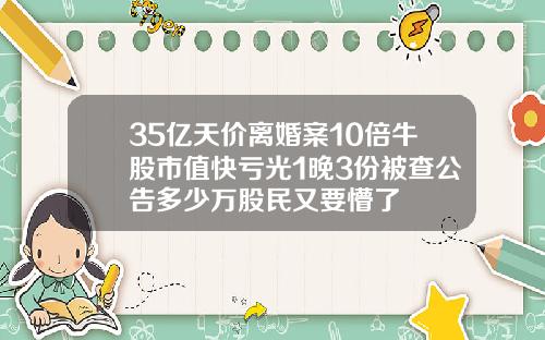 35亿天价离婚案10倍牛股市值快亏光1晚3份被查公告多少万股民又要懵了
