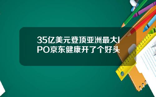 35亿美元登顶亚洲最大IPO京东健康开了个好头