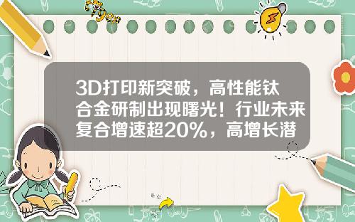 3D打印新突破，高性能钛合金研制出现曙光！行业未来复合增速超20%，高增长潜力股仅7只-3d打印概念上市公司