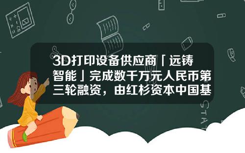 3D打印设备供应商「远铸智能」完成数千万元人民币第三轮融资，由红杉资本中国基金领投-3d打印基金