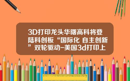 3D打印龙头华曙高科将登陆科创板“国际化+自主创新”双轮驱动-美国3d打印上市公司