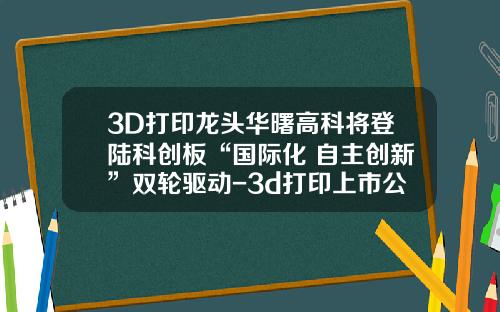 3D打印龙头华曙高科将登陆科创板“国际化+自主创新”双轮驱动-3d打印上市公司