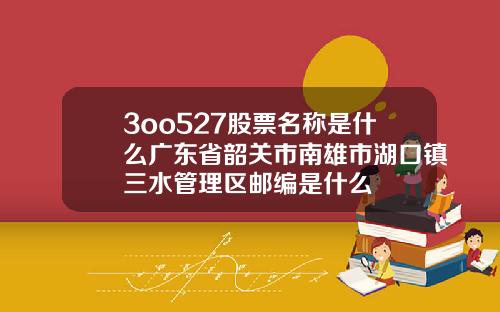3oo527股票名称是什么广东省韶关市南雄市湖口镇三水管理区邮编是什么
