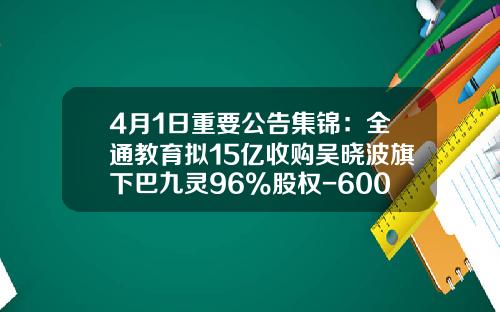 4月1日重要公告集锦：全通教育拟15亿收购吴晓波旗下巴九灵96%股权-600871是哪家公司的股票代码