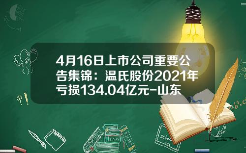 4月16日上市公司重要公告集锦：温氏股份2021年亏损134.04亿元-山东鲁阳股份有限公司2013财务年报