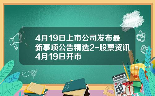 4月19日上市公司发布最新事项公告精选2-股票资讯4月19日开市
