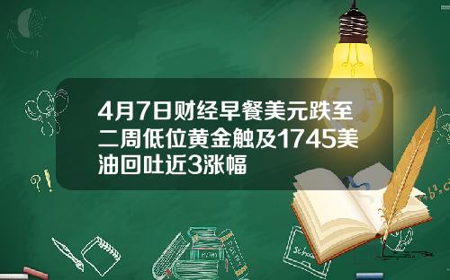 4月7日财经早餐美元跌至二周低位黄金触及1745美油回吐近3涨幅