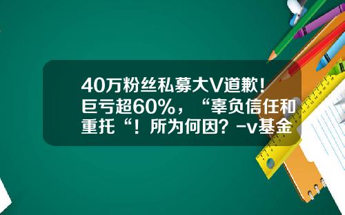 40万粉丝私募大V道歉！巨亏超60%，“辜负信任和重托“！所为何因？-v基金