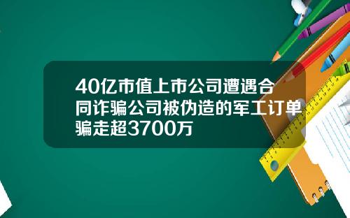 40亿市值上市公司遭遇合同诈骗公司被伪造的军工订单骗走超3700万