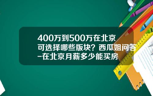 400万到500万在北京可选择哪些版块？西瓜姐问答-在北京月薪多少能买房