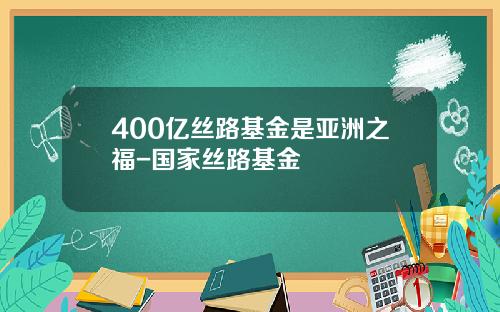 400亿丝路基金是亚洲之福-国家丝路基金