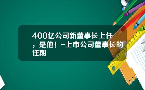 400亿公司新董事长上任，是他！-上市公司董事长的任期