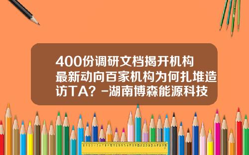400份调研文档揭开机构最新动向百家机构为何扎堆造访TA？-湖南博森能源科技有限公司