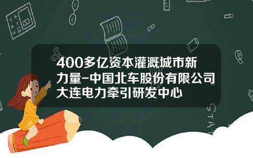 400多亿资本灌溉城市新力量-中国北车股份有限公司大连电力牵引研发中心