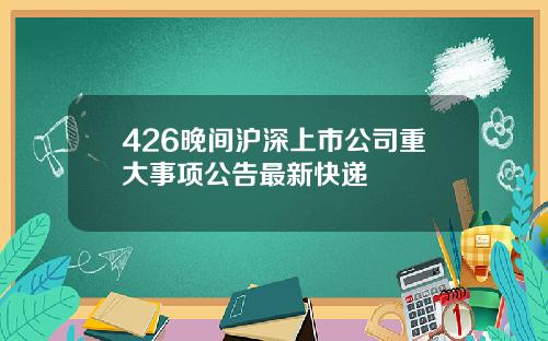 426晚间沪深上市公司重大事项公告最新快递