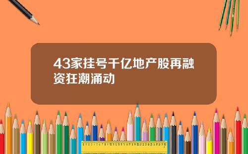 43家挂号千亿地产股再融资狂潮涌动