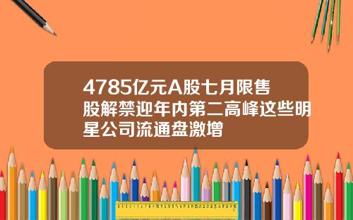 4785亿元A股七月限售股解禁迎年内第二高峰这些明星公司流通盘激增